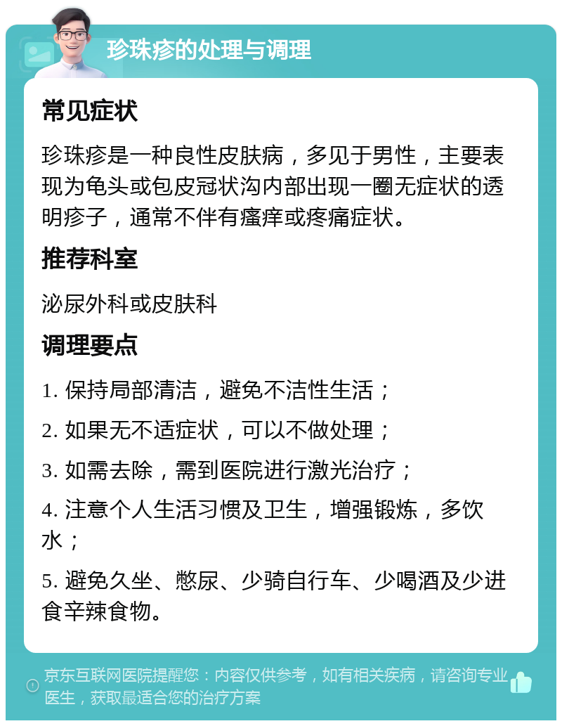 珍珠疹的处理与调理 常见症状 珍珠疹是一种良性皮肤病，多见于男性，主要表现为龟头或包皮冠状沟内部出现一圈无症状的透明疹子，通常不伴有瘙痒或疼痛症状。 推荐科室 泌尿外科或皮肤科 调理要点 1. 保持局部清洁，避免不洁性生活； 2. 如果无不适症状，可以不做处理； 3. 如需去除，需到医院进行激光治疗； 4. 注意个人生活习惯及卫生，增强锻炼，多饮水； 5. 避免久坐、憋尿、少骑自行车、少喝酒及少进食辛辣食物。