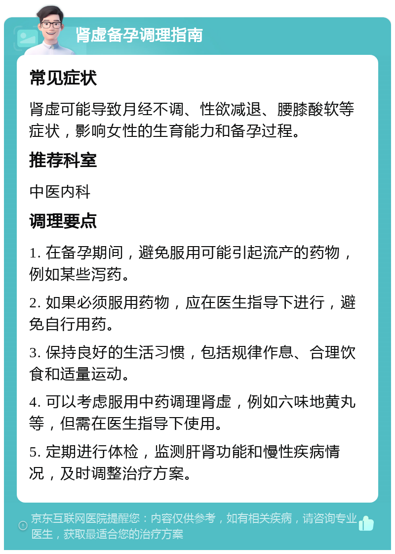 肾虚备孕调理指南 常见症状 肾虚可能导致月经不调、性欲减退、腰膝酸软等症状，影响女性的生育能力和备孕过程。 推荐科室 中医内科 调理要点 1. 在备孕期间，避免服用可能引起流产的药物，例如某些泻药。 2. 如果必须服用药物，应在医生指导下进行，避免自行用药。 3. 保持良好的生活习惯，包括规律作息、合理饮食和适量运动。 4. 可以考虑服用中药调理肾虚，例如六味地黄丸等，但需在医生指导下使用。 5. 定期进行体检，监测肝肾功能和慢性疾病情况，及时调整治疗方案。