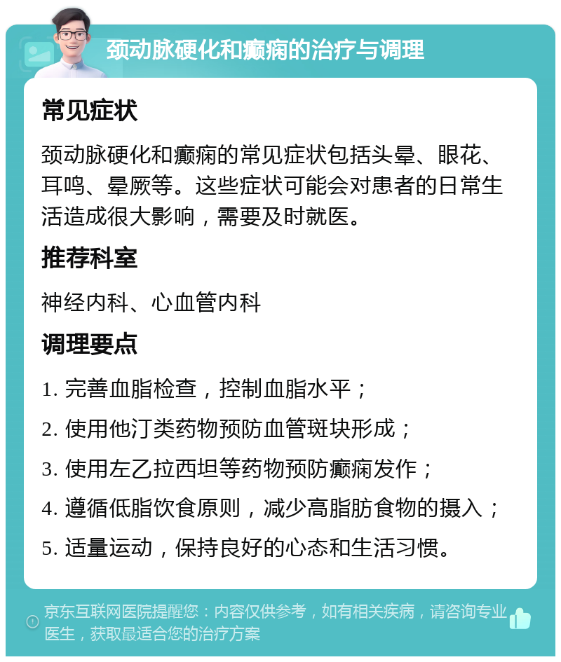 颈动脉硬化和癫痫的治疗与调理 常见症状 颈动脉硬化和癫痫的常见症状包括头晕、眼花、耳鸣、晕厥等。这些症状可能会对患者的日常生活造成很大影响，需要及时就医。 推荐科室 神经内科、心血管内科 调理要点 1. 完善血脂检查，控制血脂水平； 2. 使用他汀类药物预防血管斑块形成； 3. 使用左乙拉西坦等药物预防癫痫发作； 4. 遵循低脂饮食原则，减少高脂肪食物的摄入； 5. 适量运动，保持良好的心态和生活习惯。