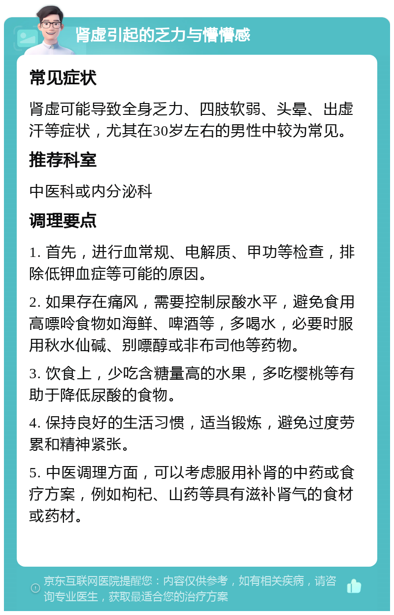 肾虚引起的乏力与懵懵感 常见症状 肾虚可能导致全身乏力、四肢软弱、头晕、出虚汗等症状，尤其在30岁左右的男性中较为常见。 推荐科室 中医科或内分泌科 调理要点 1. 首先，进行血常规、电解质、甲功等检查，排除低钾血症等可能的原因。 2. 如果存在痛风，需要控制尿酸水平，避免食用高嘌呤食物如海鲜、啤酒等，多喝水，必要时服用秋水仙碱、别嘌醇或非布司他等药物。 3. 饮食上，少吃含糖量高的水果，多吃樱桃等有助于降低尿酸的食物。 4. 保持良好的生活习惯，适当锻炼，避免过度劳累和精神紧张。 5. 中医调理方面，可以考虑服用补肾的中药或食疗方案，例如枸杞、山药等具有滋补肾气的食材或药材。