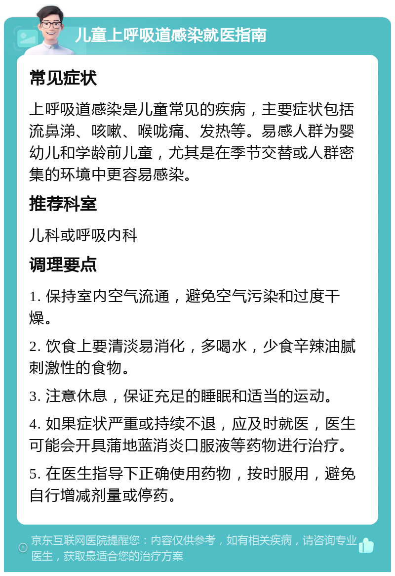 儿童上呼吸道感染就医指南 常见症状 上呼吸道感染是儿童常见的疾病，主要症状包括流鼻涕、咳嗽、喉咙痛、发热等。易感人群为婴幼儿和学龄前儿童，尤其是在季节交替或人群密集的环境中更容易感染。 推荐科室 儿科或呼吸内科 调理要点 1. 保持室内空气流通，避免空气污染和过度干燥。 2. 饮食上要清淡易消化，多喝水，少食辛辣油腻刺激性的食物。 3. 注意休息，保证充足的睡眠和适当的运动。 4. 如果症状严重或持续不退，应及时就医，医生可能会开具蒲地蓝消炎口服液等药物进行治疗。 5. 在医生指导下正确使用药物，按时服用，避免自行增减剂量或停药。