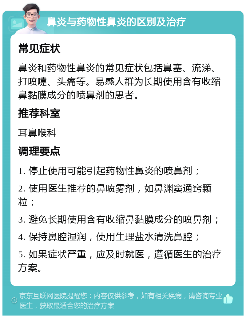 鼻炎与药物性鼻炎的区别及治疗 常见症状 鼻炎和药物性鼻炎的常见症状包括鼻塞、流涕、打喷嚏、头痛等。易感人群为长期使用含有收缩鼻黏膜成分的喷鼻剂的患者。 推荐科室 耳鼻喉科 调理要点 1. 停止使用可能引起药物性鼻炎的喷鼻剂； 2. 使用医生推荐的鼻喷雾剂，如鼻渊窦通窍颗粒； 3. 避免长期使用含有收缩鼻黏膜成分的喷鼻剂； 4. 保持鼻腔湿润，使用生理盐水清洗鼻腔； 5. 如果症状严重，应及时就医，遵循医生的治疗方案。