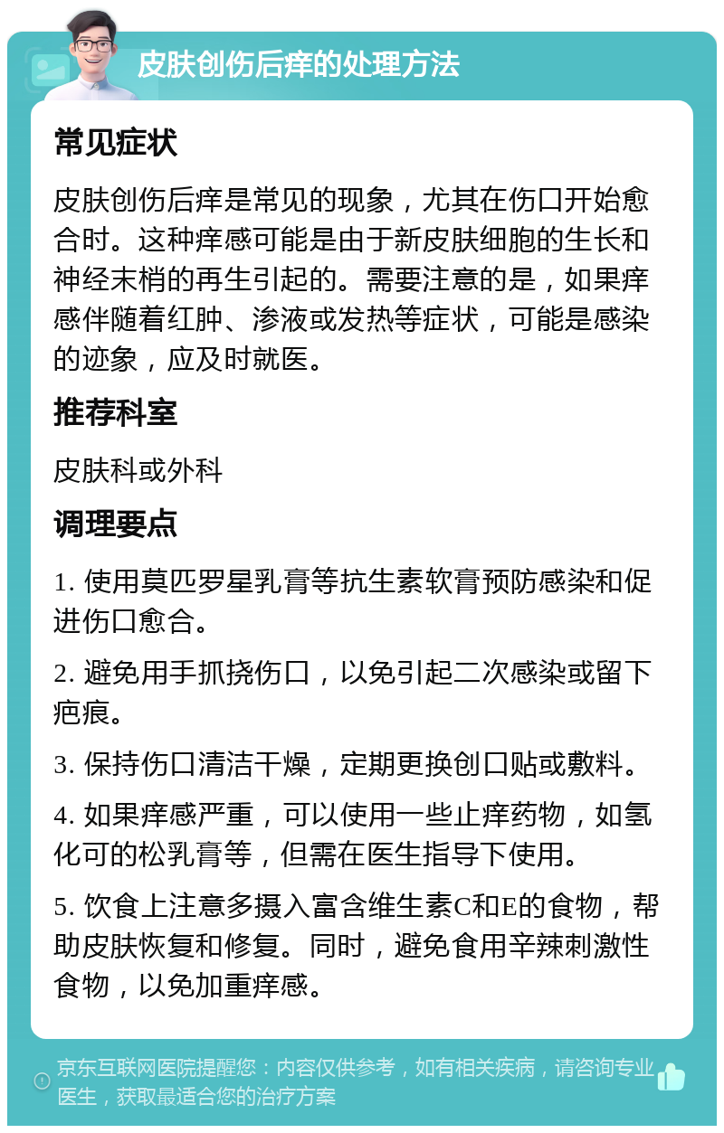 皮肤创伤后痒的处理方法 常见症状 皮肤创伤后痒是常见的现象，尤其在伤口开始愈合时。这种痒感可能是由于新皮肤细胞的生长和神经末梢的再生引起的。需要注意的是，如果痒感伴随着红肿、渗液或发热等症状，可能是感染的迹象，应及时就医。 推荐科室 皮肤科或外科 调理要点 1. 使用莫匹罗星乳膏等抗生素软膏预防感染和促进伤口愈合。 2. 避免用手抓挠伤口，以免引起二次感染或留下疤痕。 3. 保持伤口清洁干燥，定期更换创口贴或敷料。 4. 如果痒感严重，可以使用一些止痒药物，如氢化可的松乳膏等，但需在医生指导下使用。 5. 饮食上注意多摄入富含维生素C和E的食物，帮助皮肤恢复和修复。同时，避免食用辛辣刺激性食物，以免加重痒感。