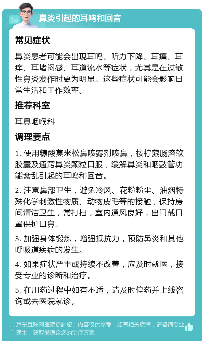 鼻炎引起的耳鸣和回音 常见症状 鼻炎患者可能会出现耳鸣、听力下降、耳痛、耳痒、耳堵闷感、耳道流水等症状，尤其是在过敏性鼻炎发作时更为明显。这些症状可能会影响日常生活和工作效率。 推荐科室 耳鼻咽喉科 调理要点 1. 使用糠酸莫米松鼻喷雾剂喷鼻，桉柠蒎肠溶软胶囊及通窍鼻炎颗粒口服，缓解鼻炎和咽鼓管功能紊乱引起的耳鸣和回音。 2. 注意鼻部卫生，避免冷风、花粉粉尘、油烟特殊化学刺激性物质、动物皮毛等的接触，保持房间清洁卫生，常打扫，室内通风良好，出门戴口罩保护口鼻。 3. 加强身体锻炼，增强抵抗力，预防鼻炎和其他呼吸道疾病的发生。 4. 如果症状严重或持续不改善，应及时就医，接受专业的诊断和治疗。 5. 在用药过程中如有不适，请及时停药并上线咨询或去医院就诊。