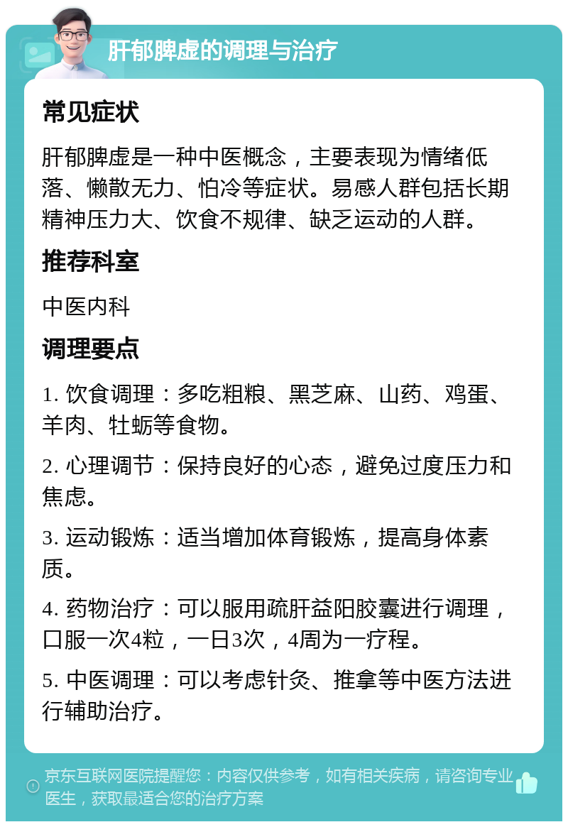 肝郁脾虚的调理与治疗 常见症状 肝郁脾虚是一种中医概念，主要表现为情绪低落、懒散无力、怕冷等症状。易感人群包括长期精神压力大、饮食不规律、缺乏运动的人群。 推荐科室 中医内科 调理要点 1. 饮食调理：多吃粗粮、黑芝麻、山药、鸡蛋、羊肉、牡蛎等食物。 2. 心理调节：保持良好的心态，避免过度压力和焦虑。 3. 运动锻炼：适当增加体育锻炼，提高身体素质。 4. 药物治疗：可以服用疏肝益阳胶囊进行调理，口服一次4粒，一日3次，4周为一疗程。 5. 中医调理：可以考虑针灸、推拿等中医方法进行辅助治疗。