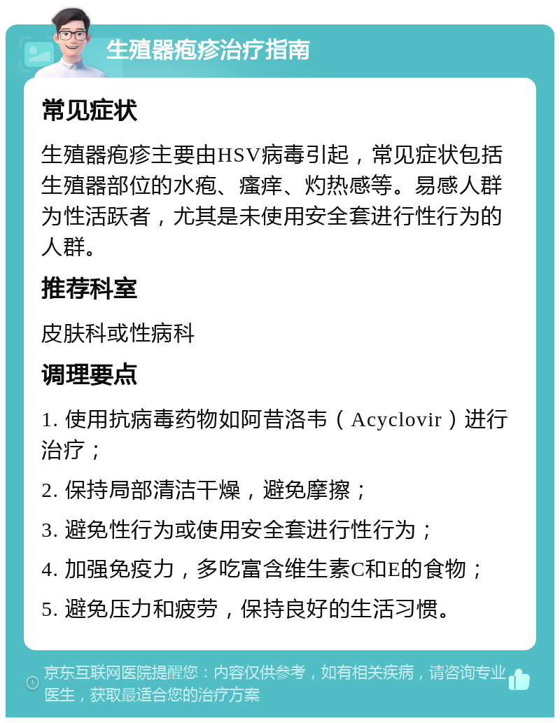 生殖器疱疹治疗指南 常见症状 生殖器疱疹主要由HSV病毒引起，常见症状包括生殖器部位的水疱、瘙痒、灼热感等。易感人群为性活跃者，尤其是未使用安全套进行性行为的人群。 推荐科室 皮肤科或性病科 调理要点 1. 使用抗病毒药物如阿昔洛韦（Acyclovir）进行治疗； 2. 保持局部清洁干燥，避免摩擦； 3. 避免性行为或使用安全套进行性行为； 4. 加强免疫力，多吃富含维生素C和E的食物； 5. 避免压力和疲劳，保持良好的生活习惯。