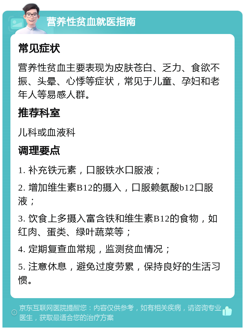 营养性贫血就医指南 常见症状 营养性贫血主要表现为皮肤苍白、乏力、食欲不振、头晕、心悸等症状，常见于儿童、孕妇和老年人等易感人群。 推荐科室 儿科或血液科 调理要点 1. 补充铁元素，口服铁水口服液； 2. 增加维生素B12的摄入，口服赖氨酸b12口服液； 3. 饮食上多摄入富含铁和维生素B12的食物，如红肉、蛋类、绿叶蔬菜等； 4. 定期复查血常规，监测贫血情况； 5. 注意休息，避免过度劳累，保持良好的生活习惯。