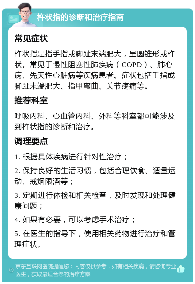 杵状指的诊断和治疗指南 常见症状 杵状指是指手指或脚趾末端肥大，呈圆锥形或杵状。常见于慢性阻塞性肺疾病（COPD）、肺心病、先天性心脏病等疾病患者。症状包括手指或脚趾末端肥大、指甲弯曲、关节疼痛等。 推荐科室 呼吸内科、心血管内科、外科等科室都可能涉及到杵状指的诊断和治疗。 调理要点 1. 根据具体疾病进行针对性治疗； 2. 保持良好的生活习惯，包括合理饮食、适量运动、戒烟限酒等； 3. 定期进行体检和相关检查，及时发现和处理健康问题； 4. 如果有必要，可以考虑手术治疗； 5. 在医生的指导下，使用相关药物进行治疗和管理症状。