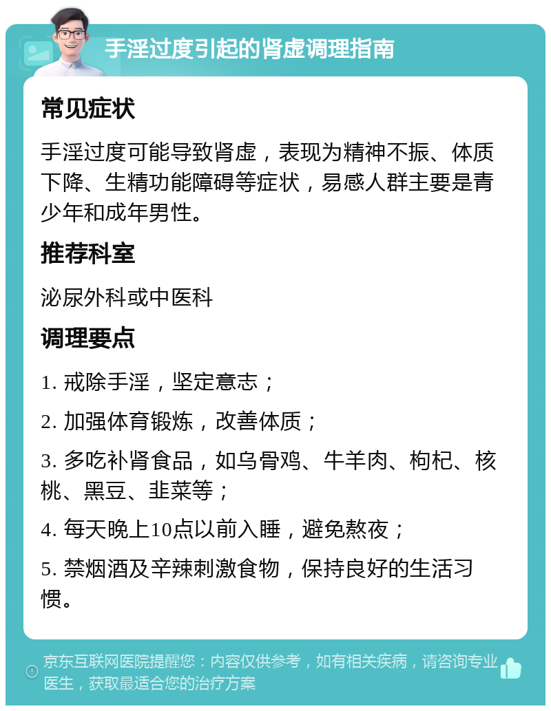 手淫过度引起的肾虚调理指南 常见症状 手淫过度可能导致肾虚，表现为精神不振、体质下降、生精功能障碍等症状，易感人群主要是青少年和成年男性。 推荐科室 泌尿外科或中医科 调理要点 1. 戒除手淫，坚定意志； 2. 加强体育锻炼，改善体质； 3. 多吃补肾食品，如乌骨鸡、牛羊肉、枸杞、核桃、黑豆、韭菜等； 4. 每天晚上10点以前入睡，避免熬夜； 5. 禁烟酒及辛辣刺激食物，保持良好的生活习惯。