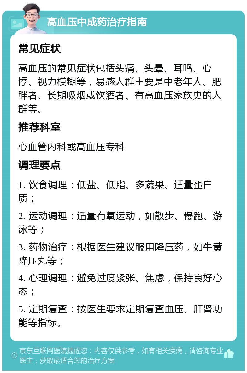 高血压中成药治疗指南 常见症状 高血压的常见症状包括头痛、头晕、耳鸣、心悸、视力模糊等，易感人群主要是中老年人、肥胖者、长期吸烟或饮酒者、有高血压家族史的人群等。 推荐科室 心血管内科或高血压专科 调理要点 1. 饮食调理：低盐、低脂、多蔬果、适量蛋白质； 2. 运动调理：适量有氧运动，如散步、慢跑、游泳等； 3. 药物治疗：根据医生建议服用降压药，如牛黄降压丸等； 4. 心理调理：避免过度紧张、焦虑，保持良好心态； 5. 定期复查：按医生要求定期复查血压、肝肾功能等指标。