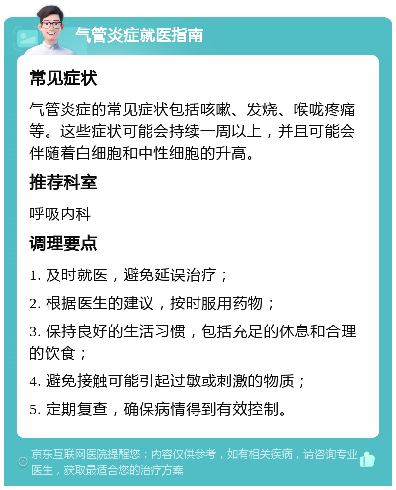 气管炎症就医指南 常见症状 气管炎症的常见症状包括咳嗽、发烧、喉咙疼痛等。这些症状可能会持续一周以上，并且可能会伴随着白细胞和中性细胞的升高。 推荐科室 呼吸内科 调理要点 1. 及时就医，避免延误治疗； 2. 根据医生的建议，按时服用药物； 3. 保持良好的生活习惯，包括充足的休息和合理的饮食； 4. 避免接触可能引起过敏或刺激的物质； 5. 定期复查，确保病情得到有效控制。