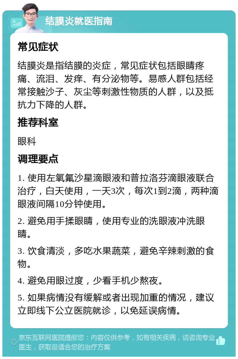 结膜炎就医指南 常见症状 结膜炎是指结膜的炎症，常见症状包括眼睛疼痛、流泪、发痒、有分泌物等。易感人群包括经常接触沙子、灰尘等刺激性物质的人群，以及抵抗力下降的人群。 推荐科室 眼科 调理要点 1. 使用左氧氟沙星滴眼液和普拉洛芬滴眼液联合治疗，白天使用，一天3次，每次1到2滴，两种滴眼液间隔10分钟使用。 2. 避免用手揉眼睛，使用专业的洗眼液冲洗眼睛。 3. 饮食清淡，多吃水果蔬菜，避免辛辣刺激的食物。 4. 避免用眼过度，少看手机少熬夜。 5. 如果病情没有缓解或者出现加重的情况，建议立即线下公立医院就诊，以免延误病情。