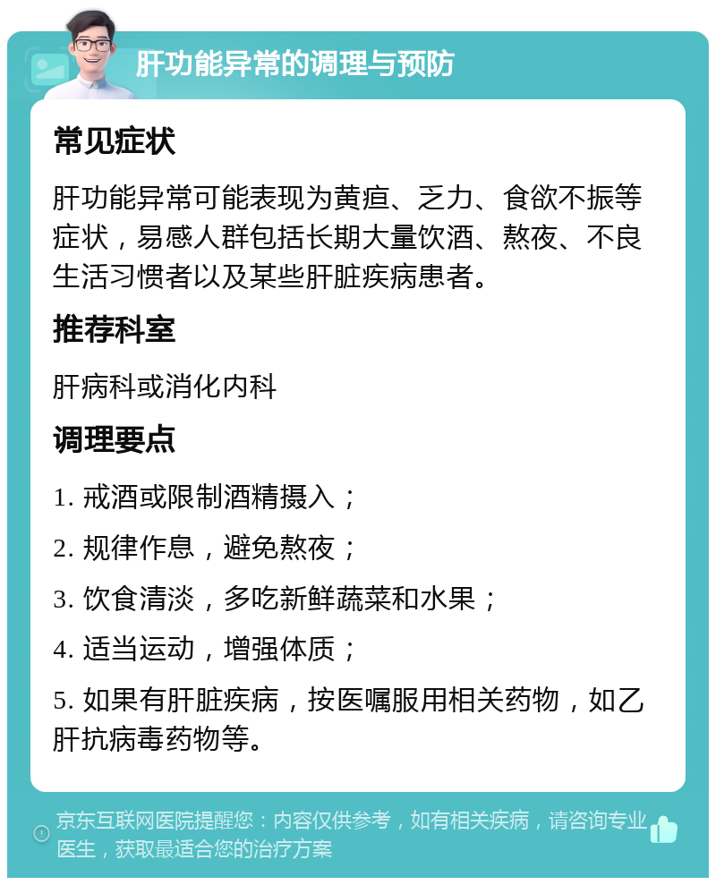 肝功能异常的调理与预防 常见症状 肝功能异常可能表现为黄疸、乏力、食欲不振等症状，易感人群包括长期大量饮酒、熬夜、不良生活习惯者以及某些肝脏疾病患者。 推荐科室 肝病科或消化内科 调理要点 1. 戒酒或限制酒精摄入； 2. 规律作息，避免熬夜； 3. 饮食清淡，多吃新鲜蔬菜和水果； 4. 适当运动，增强体质； 5. 如果有肝脏疾病，按医嘱服用相关药物，如乙肝抗病毒药物等。