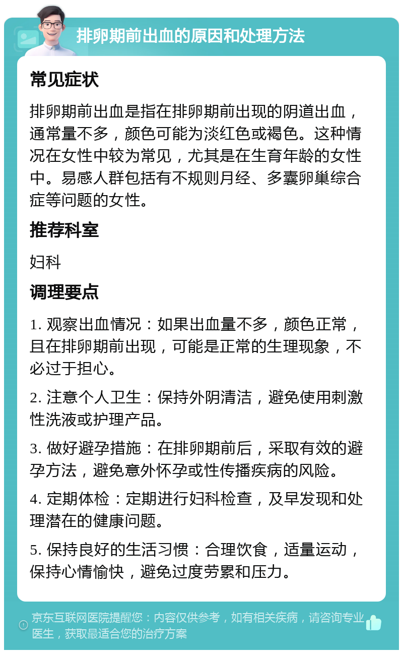 排卵期前出血的原因和处理方法 常见症状 排卵期前出血是指在排卵期前出现的阴道出血，通常量不多，颜色可能为淡红色或褐色。这种情况在女性中较为常见，尤其是在生育年龄的女性中。易感人群包括有不规则月经、多囊卵巢综合症等问题的女性。 推荐科室 妇科 调理要点 1. 观察出血情况：如果出血量不多，颜色正常，且在排卵期前出现，可能是正常的生理现象，不必过于担心。 2. 注意个人卫生：保持外阴清洁，避免使用刺激性洗液或护理产品。 3. 做好避孕措施：在排卵期前后，采取有效的避孕方法，避免意外怀孕或性传播疾病的风险。 4. 定期体检：定期进行妇科检查，及早发现和处理潜在的健康问题。 5. 保持良好的生活习惯：合理饮食，适量运动，保持心情愉快，避免过度劳累和压力。