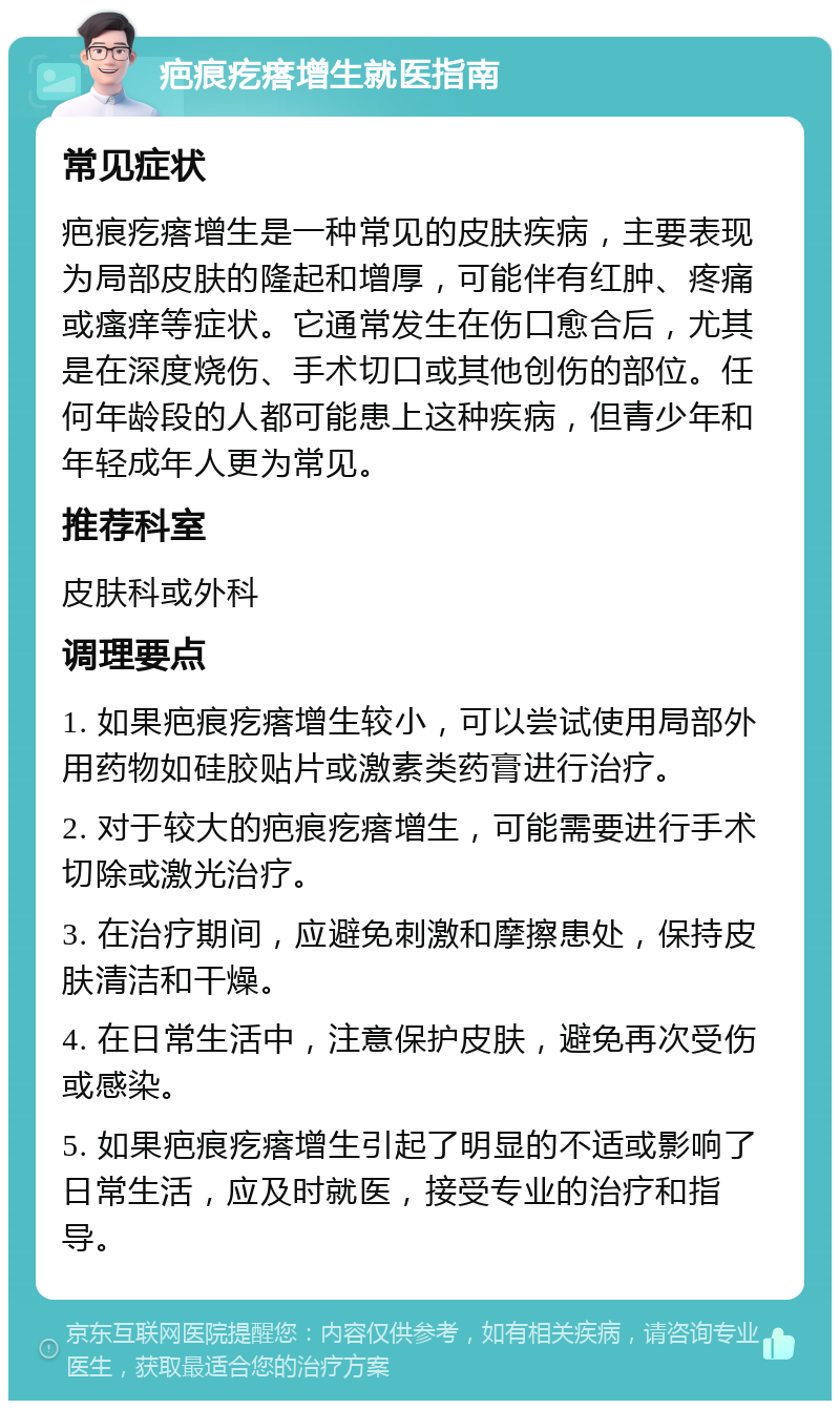 疤痕疙瘩增生就医指南 常见症状 疤痕疙瘩增生是一种常见的皮肤疾病，主要表现为局部皮肤的隆起和增厚，可能伴有红肿、疼痛或瘙痒等症状。它通常发生在伤口愈合后，尤其是在深度烧伤、手术切口或其他创伤的部位。任何年龄段的人都可能患上这种疾病，但青少年和年轻成年人更为常见。 推荐科室 皮肤科或外科 调理要点 1. 如果疤痕疙瘩增生较小，可以尝试使用局部外用药物如硅胶贴片或激素类药膏进行治疗。 2. 对于较大的疤痕疙瘩增生，可能需要进行手术切除或激光治疗。 3. 在治疗期间，应避免刺激和摩擦患处，保持皮肤清洁和干燥。 4. 在日常生活中，注意保护皮肤，避免再次受伤或感染。 5. 如果疤痕疙瘩增生引起了明显的不适或影响了日常生活，应及时就医，接受专业的治疗和指导。