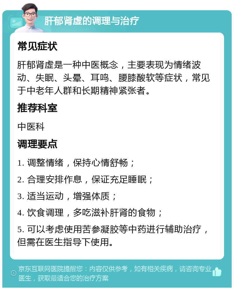 肝郁肾虚的调理与治疗 常见症状 肝郁肾虚是一种中医概念，主要表现为情绪波动、失眠、头晕、耳鸣、腰膝酸软等症状，常见于中老年人群和长期精神紧张者。 推荐科室 中医科 调理要点 1. 调整情绪，保持心情舒畅； 2. 合理安排作息，保证充足睡眠； 3. 适当运动，增强体质； 4. 饮食调理，多吃滋补肝肾的食物； 5. 可以考虑使用苦参凝胶等中药进行辅助治疗，但需在医生指导下使用。