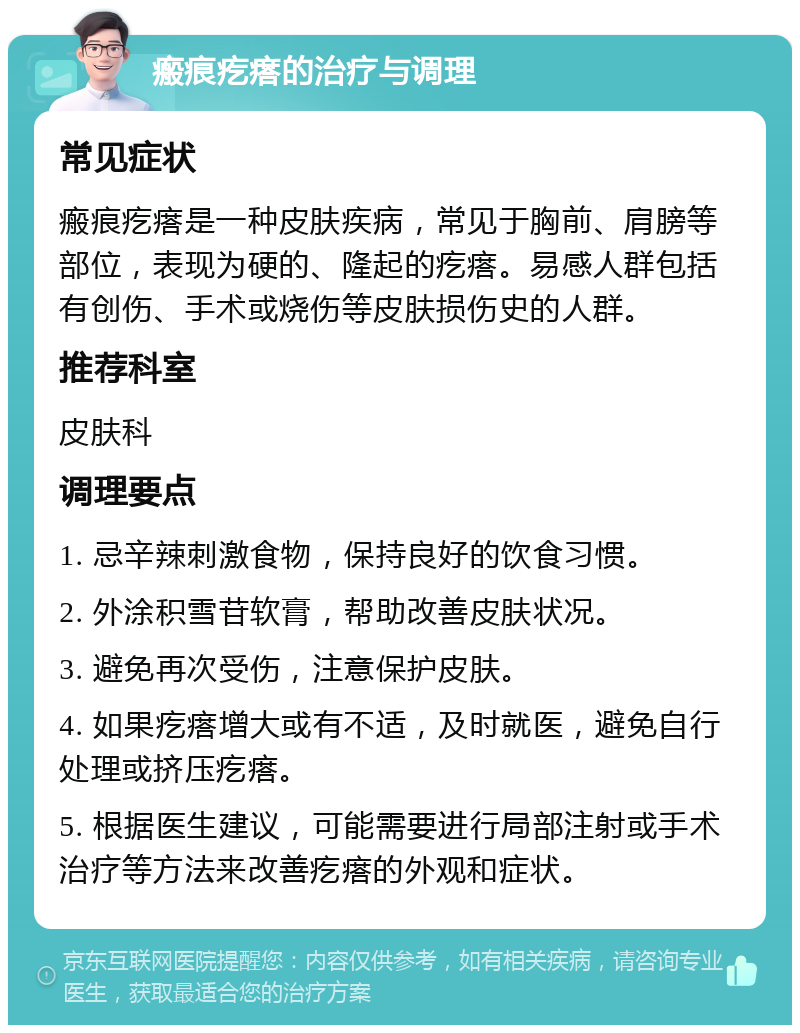 瘢痕疙瘩的治疗与调理 常见症状 瘢痕疙瘩是一种皮肤疾病，常见于胸前、肩膀等部位，表现为硬的、隆起的疙瘩。易感人群包括有创伤、手术或烧伤等皮肤损伤史的人群。 推荐科室 皮肤科 调理要点 1. 忌辛辣刺激食物，保持良好的饮食习惯。 2. 外涂积雪苷软膏，帮助改善皮肤状况。 3. 避免再次受伤，注意保护皮肤。 4. 如果疙瘩增大或有不适，及时就医，避免自行处理或挤压疙瘩。 5. 根据医生建议，可能需要进行局部注射或手术治疗等方法来改善疙瘩的外观和症状。