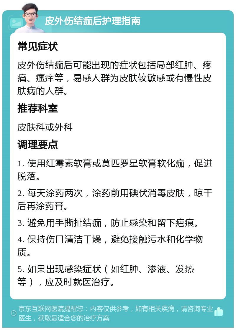 皮外伤结痂后护理指南 常见症状 皮外伤结痂后可能出现的症状包括局部红肿、疼痛、瘙痒等，易感人群为皮肤较敏感或有慢性皮肤病的人群。 推荐科室 皮肤科或外科 调理要点 1. 使用红霉素软膏或莫匹罗星软膏软化痂，促进脱落。 2. 每天涂药两次，涂药前用碘伏消毒皮肤，晾干后再涂药膏。 3. 避免用手撕扯结痂，防止感染和留下疤痕。 4. 保持伤口清洁干燥，避免接触污水和化学物质。 5. 如果出现感染症状（如红肿、渗液、发热等），应及时就医治疗。