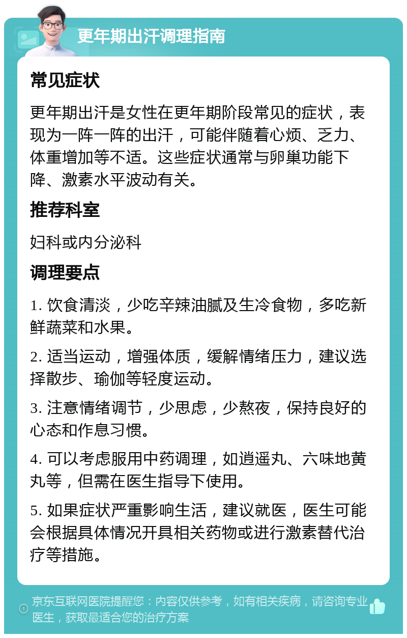 更年期出汗调理指南 常见症状 更年期出汗是女性在更年期阶段常见的症状，表现为一阵一阵的出汗，可能伴随着心烦、乏力、体重增加等不适。这些症状通常与卵巢功能下降、激素水平波动有关。 推荐科室 妇科或内分泌科 调理要点 1. 饮食清淡，少吃辛辣油腻及生冷食物，多吃新鲜蔬菜和水果。 2. 适当运动，增强体质，缓解情绪压力，建议选择散步、瑜伽等轻度运动。 3. 注意情绪调节，少思虑，少熬夜，保持良好的心态和作息习惯。 4. 可以考虑服用中药调理，如逍遥丸、六味地黄丸等，但需在医生指导下使用。 5. 如果症状严重影响生活，建议就医，医生可能会根据具体情况开具相关药物或进行激素替代治疗等措施。