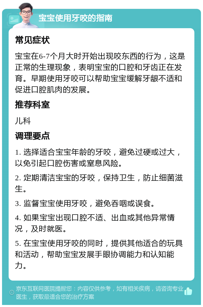 宝宝使用牙咬的指南 常见症状 宝宝在6-7个月大时开始出现咬东西的行为，这是正常的生理现象，表明宝宝的口腔和牙齿正在发育。早期使用牙咬可以帮助宝宝缓解牙龈不适和促进口腔肌肉的发展。 推荐科室 儿科 调理要点 1. 选择适合宝宝年龄的牙咬，避免过硬或过大，以免引起口腔伤害或窒息风险。 2. 定期清洁宝宝的牙咬，保持卫生，防止细菌滋生。 3. 监督宝宝使用牙咬，避免吞咽或误食。 4. 如果宝宝出现口腔不适、出血或其他异常情况，及时就医。 5. 在宝宝使用牙咬的同时，提供其他适合的玩具和活动，帮助宝宝发展手眼协调能力和认知能力。