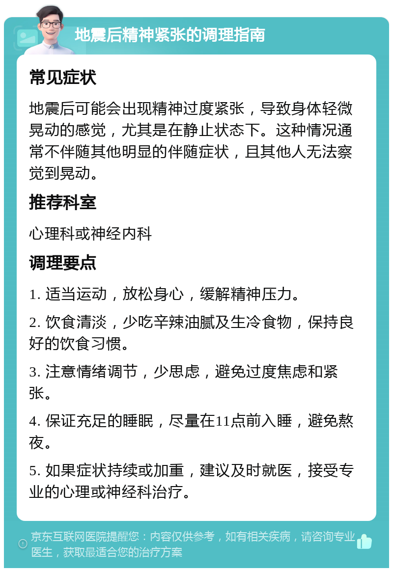 地震后精神紧张的调理指南 常见症状 地震后可能会出现精神过度紧张，导致身体轻微晃动的感觉，尤其是在静止状态下。这种情况通常不伴随其他明显的伴随症状，且其他人无法察觉到晃动。 推荐科室 心理科或神经内科 调理要点 1. 适当运动，放松身心，缓解精神压力。 2. 饮食清淡，少吃辛辣油腻及生冷食物，保持良好的饮食习惯。 3. 注意情绪调节，少思虑，避免过度焦虑和紧张。 4. 保证充足的睡眠，尽量在11点前入睡，避免熬夜。 5. 如果症状持续或加重，建议及时就医，接受专业的心理或神经科治疗。