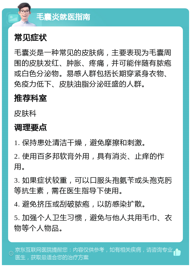 毛囊炎就医指南 常见症状 毛囊炎是一种常见的皮肤病，主要表现为毛囊周围的皮肤发红、肿胀、疼痛，并可能伴随有脓疱或白色分泌物。易感人群包括长期穿紧身衣物、免疫力低下、皮肤油脂分泌旺盛的人群。 推荐科室 皮肤科 调理要点 1. 保持患处清洁干燥，避免摩擦和刺激。 2. 使用百多邦软膏外用，具有消炎、止痒的作用。 3. 如果症状较重，可以口服头孢氨苄或头孢克肟等抗生素，需在医生指导下使用。 4. 避免挤压或刮破脓疱，以防感染扩散。 5. 加强个人卫生习惯，避免与他人共用毛巾、衣物等个人物品。