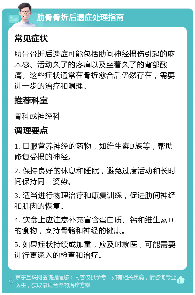 肋骨骨折后遗症处理指南 常见症状 肋骨骨折后遗症可能包括肋间神经损伤引起的麻木感、活动久了的疼痛以及坐着久了的背部酸痛。这些症状通常在骨折愈合后仍然存在，需要进一步的治疗和调理。 推荐科室 骨科或神经科 调理要点 1. 口服营养神经的药物，如维生素B族等，帮助修复受损的神经。 2. 保持良好的休息和睡眠，避免过度活动和长时间保持同一姿势。 3. 适当进行物理治疗和康复训练，促进肋间神经和肌肉的恢复。 4. 饮食上应注意补充富含蛋白质、钙和维生素D的食物，支持骨骼和神经的健康。 5. 如果症状持续或加重，应及时就医，可能需要进行更深入的检查和治疗。