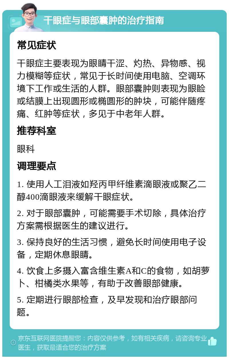 干眼症与眼部囊肿的治疗指南 常见症状 干眼症主要表现为眼睛干涩、灼热、异物感、视力模糊等症状，常见于长时间使用电脑、空调环境下工作或生活的人群。眼部囊肿则表现为眼睑或结膜上出现圆形或椭圆形的肿块，可能伴随疼痛、红肿等症状，多见于中老年人群。 推荐科室 眼科 调理要点 1. 使用人工泪液如羟丙甲纤维素滴眼液或聚乙二醇400滴眼液来缓解干眼症状。 2. 对于眼部囊肿，可能需要手术切除，具体治疗方案需根据医生的建议进行。 3. 保持良好的生活习惯，避免长时间使用电子设备，定期休息眼睛。 4. 饮食上多摄入富含维生素A和C的食物，如胡萝卜、柑橘类水果等，有助于改善眼部健康。 5. 定期进行眼部检查，及早发现和治疗眼部问题。