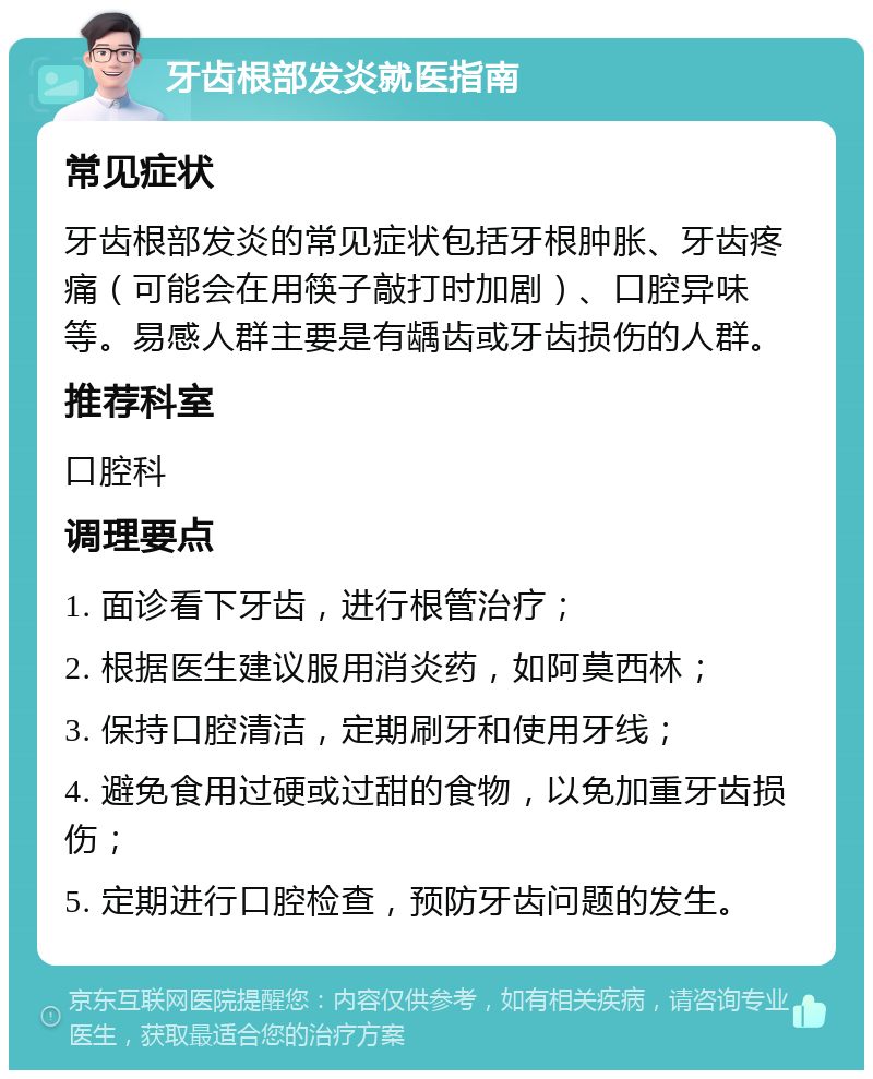 牙齿根部发炎就医指南 常见症状 牙齿根部发炎的常见症状包括牙根肿胀、牙齿疼痛（可能会在用筷子敲打时加剧）、口腔异味等。易感人群主要是有龋齿或牙齿损伤的人群。 推荐科室 口腔科 调理要点 1. 面诊看下牙齿，进行根管治疗； 2. 根据医生建议服用消炎药，如阿莫西林； 3. 保持口腔清洁，定期刷牙和使用牙线； 4. 避免食用过硬或过甜的食物，以免加重牙齿损伤； 5. 定期进行口腔检查，预防牙齿问题的发生。