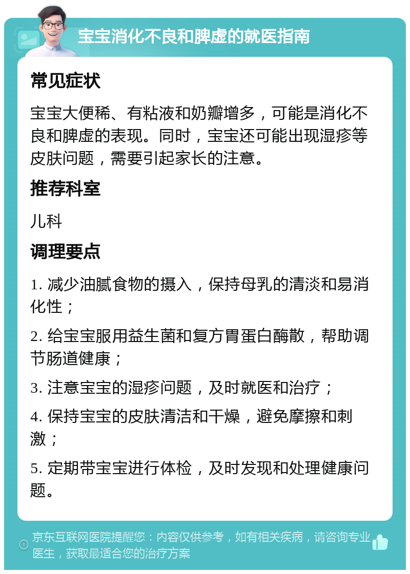 宝宝消化不良和脾虚的就医指南 常见症状 宝宝大便稀、有粘液和奶瓣增多，可能是消化不良和脾虚的表现。同时，宝宝还可能出现湿疹等皮肤问题，需要引起家长的注意。 推荐科室 儿科 调理要点 1. 减少油腻食物的摄入，保持母乳的清淡和易消化性； 2. 给宝宝服用益生菌和复方胃蛋白酶散，帮助调节肠道健康； 3. 注意宝宝的湿疹问题，及时就医和治疗； 4. 保持宝宝的皮肤清洁和干燥，避免摩擦和刺激； 5. 定期带宝宝进行体检，及时发现和处理健康问题。