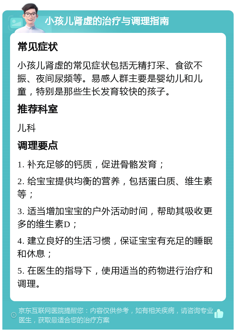 小孩儿肾虚的治疗与调理指南 常见症状 小孩儿肾虚的常见症状包括无精打采、食欲不振、夜间尿频等。易感人群主要是婴幼儿和儿童，特别是那些生长发育较快的孩子。 推荐科室 儿科 调理要点 1. 补充足够的钙质，促进骨骼发育； 2. 给宝宝提供均衡的营养，包括蛋白质、维生素等； 3. 适当增加宝宝的户外活动时间，帮助其吸收更多的维生素D； 4. 建立良好的生活习惯，保证宝宝有充足的睡眠和休息； 5. 在医生的指导下，使用适当的药物进行治疗和调理。