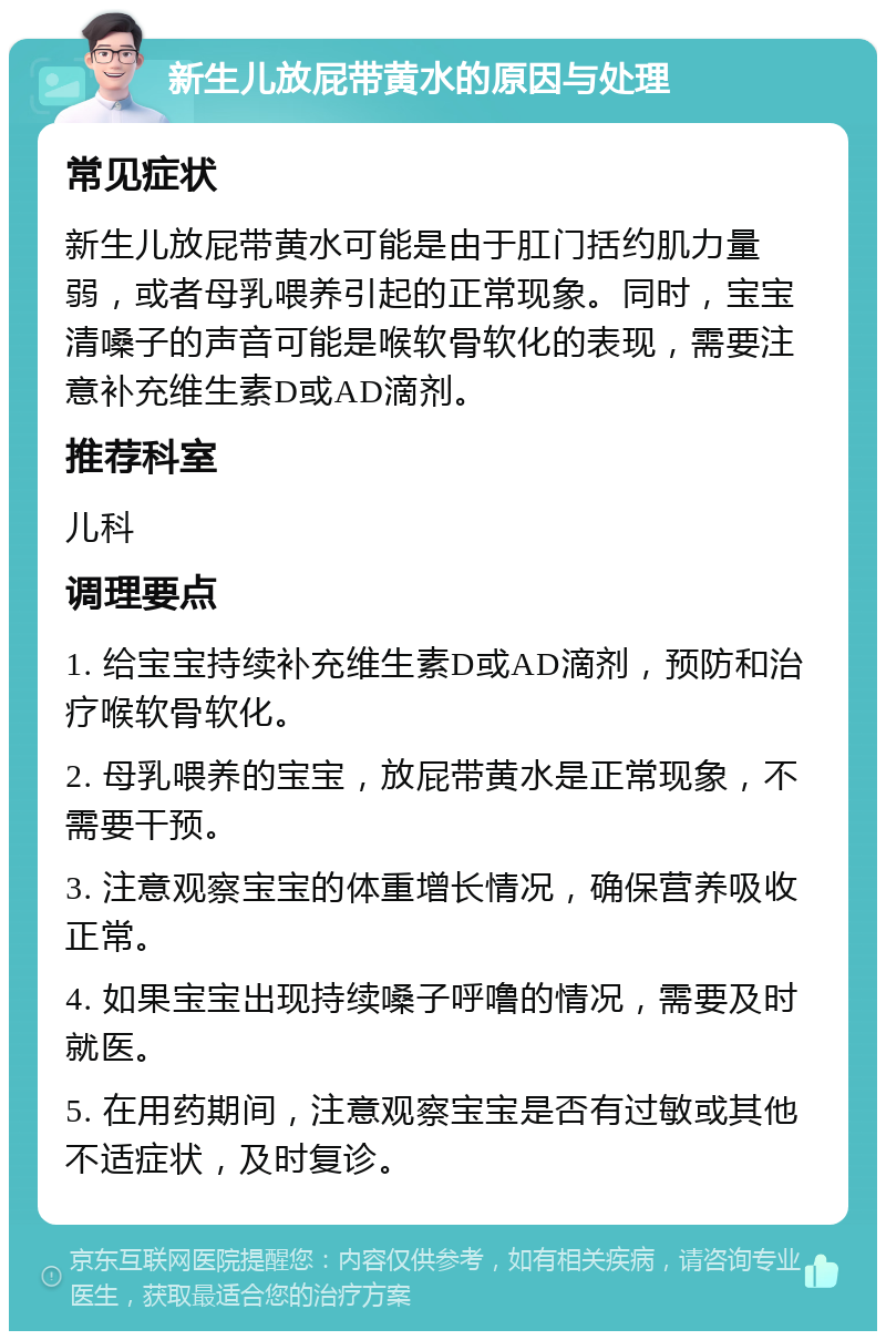 新生儿放屁带黄水的原因与处理 常见症状 新生儿放屁带黄水可能是由于肛门括约肌力量弱，或者母乳喂养引起的正常现象。同时，宝宝清嗓子的声音可能是喉软骨软化的表现，需要注意补充维生素D或AD滴剂。 推荐科室 儿科 调理要点 1. 给宝宝持续补充维生素D或AD滴剂，预防和治疗喉软骨软化。 2. 母乳喂养的宝宝，放屁带黄水是正常现象，不需要干预。 3. 注意观察宝宝的体重增长情况，确保营养吸收正常。 4. 如果宝宝出现持续嗓子呼噜的情况，需要及时就医。 5. 在用药期间，注意观察宝宝是否有过敏或其他不适症状，及时复诊。