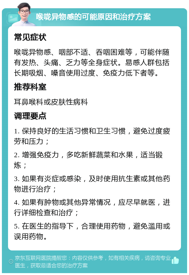 喉咙异物感的可能原因和治疗方案 常见症状 喉咙异物感、咽部不适、吞咽困难等，可能伴随有发热、头痛、乏力等全身症状。易感人群包括长期吸烟、嗓音使用过度、免疫力低下者等。 推荐科室 耳鼻喉科或皮肤性病科 调理要点 1. 保持良好的生活习惯和卫生习惯，避免过度疲劳和压力； 2. 增强免疫力，多吃新鲜蔬菜和水果，适当锻炼； 3. 如果有炎症或感染，及时使用抗生素或其他药物进行治疗； 4. 如果有肿物或其他异常情况，应尽早就医，进行详细检查和治疗； 5. 在医生的指导下，合理使用药物，避免滥用或误用药物。