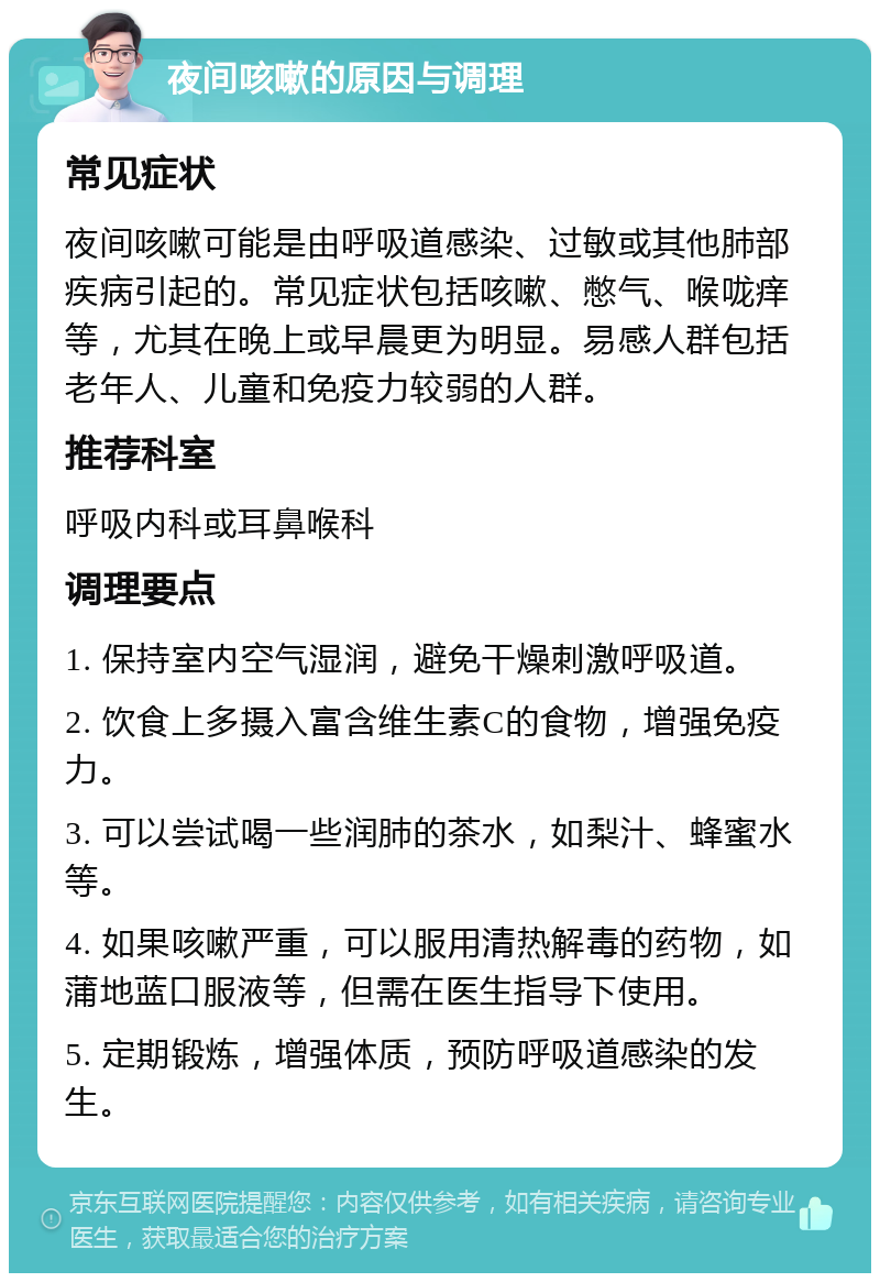 夜间咳嗽的原因与调理 常见症状 夜间咳嗽可能是由呼吸道感染、过敏或其他肺部疾病引起的。常见症状包括咳嗽、憋气、喉咙痒等，尤其在晚上或早晨更为明显。易感人群包括老年人、儿童和免疫力较弱的人群。 推荐科室 呼吸内科或耳鼻喉科 调理要点 1. 保持室内空气湿润，避免干燥刺激呼吸道。 2. 饮食上多摄入富含维生素C的食物，增强免疫力。 3. 可以尝试喝一些润肺的茶水，如梨汁、蜂蜜水等。 4. 如果咳嗽严重，可以服用清热解毒的药物，如蒲地蓝口服液等，但需在医生指导下使用。 5. 定期锻炼，增强体质，预防呼吸道感染的发生。