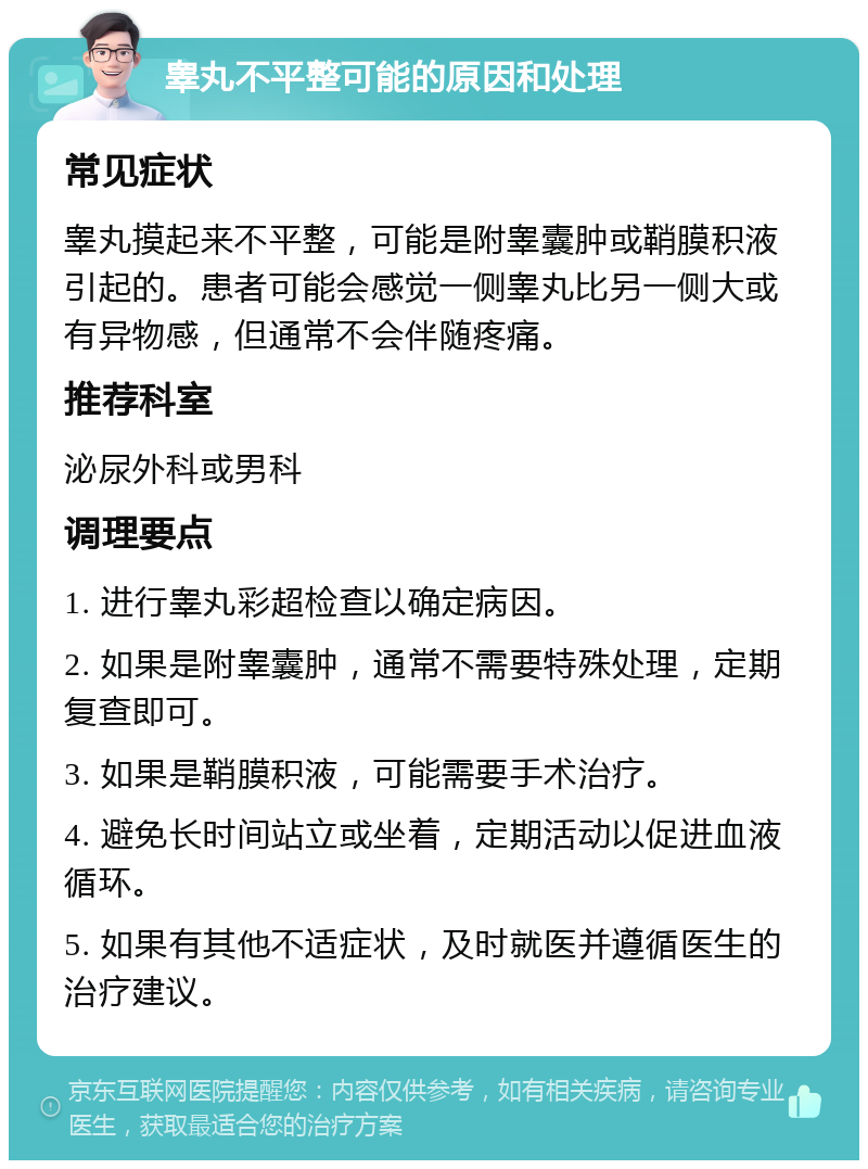 睾丸不平整可能的原因和处理 常见症状 睾丸摸起来不平整，可能是附睾囊肿或鞘膜积液引起的。患者可能会感觉一侧睾丸比另一侧大或有异物感，但通常不会伴随疼痛。 推荐科室 泌尿外科或男科 调理要点 1. 进行睾丸彩超检查以确定病因。 2. 如果是附睾囊肿，通常不需要特殊处理，定期复查即可。 3. 如果是鞘膜积液，可能需要手术治疗。 4. 避免长时间站立或坐着，定期活动以促进血液循环。 5. 如果有其他不适症状，及时就医并遵循医生的治疗建议。