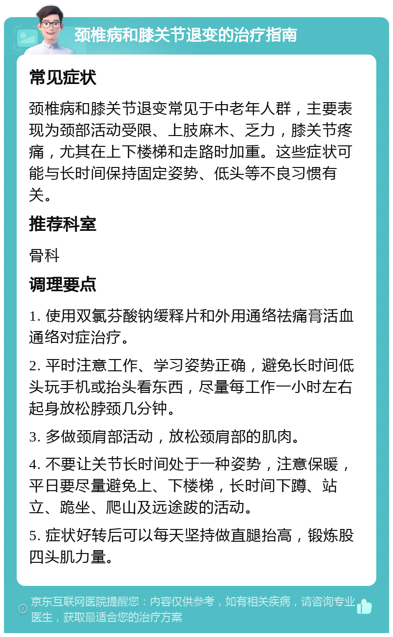 颈椎病和膝关节退变的治疗指南 常见症状 颈椎病和膝关节退变常见于中老年人群，主要表现为颈部活动受限、上肢麻木、乏力，膝关节疼痛，尤其在上下楼梯和走路时加重。这些症状可能与长时间保持固定姿势、低头等不良习惯有关。 推荐科室 骨科 调理要点 1. 使用双氯芬酸钠缓释片和外用通络祛痛膏活血通络对症治疗。 2. 平时注意工作、学习姿势正确，避免长时间低头玩手机或抬头看东西，尽量每工作一小时左右起身放松脖颈几分钟。 3. 多做颈肩部活动，放松颈肩部的肌肉。 4. 不要让关节长时间处于一种姿势，注意保暖，平日要尽量避免上、下楼梯，长时间下蹲、站立、跪坐、爬山及远途跋的活动。 5. 症状好转后可以每天坚持做直腿抬高，锻炼股四头肌力量。