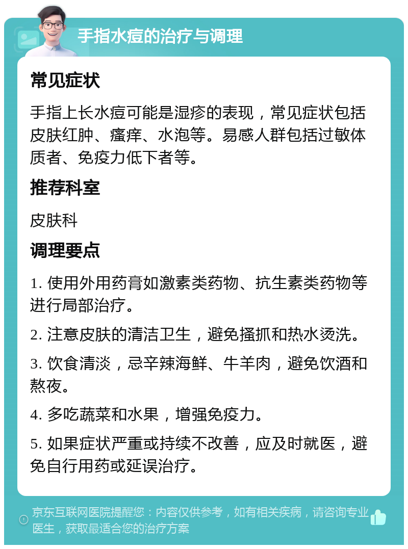 手指水痘的治疗与调理 常见症状 手指上长水痘可能是湿疹的表现，常见症状包括皮肤红肿、瘙痒、水泡等。易感人群包括过敏体质者、免疫力低下者等。 推荐科室 皮肤科 调理要点 1. 使用外用药膏如激素类药物、抗生素类药物等进行局部治疗。 2. 注意皮肤的清洁卫生，避免搔抓和热水烫洗。 3. 饮食清淡，忌辛辣海鲜、牛羊肉，避免饮酒和熬夜。 4. 多吃蔬菜和水果，增强免疫力。 5. 如果症状严重或持续不改善，应及时就医，避免自行用药或延误治疗。