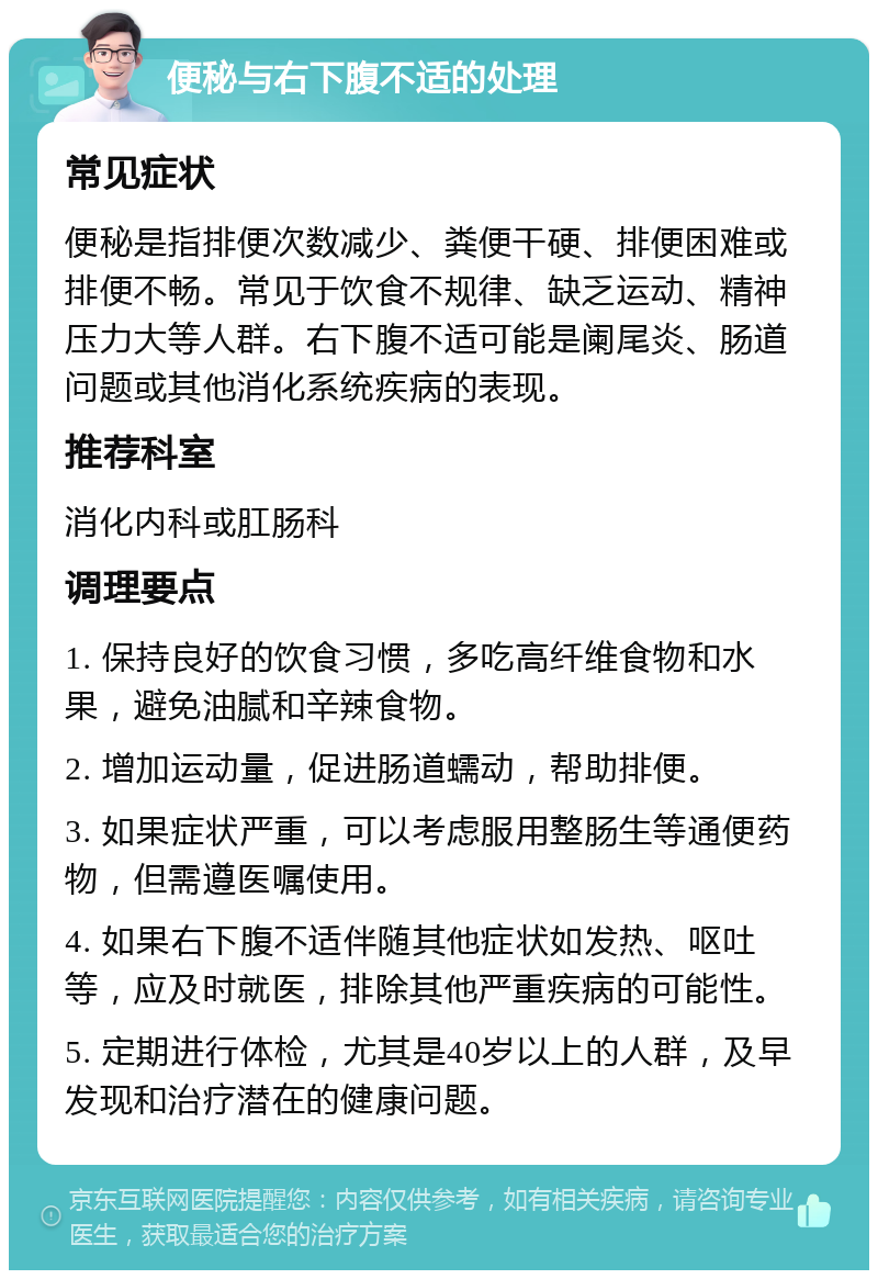 便秘与右下腹不适的处理 常见症状 便秘是指排便次数减少、粪便干硬、排便困难或排便不畅。常见于饮食不规律、缺乏运动、精神压力大等人群。右下腹不适可能是阑尾炎、肠道问题或其他消化系统疾病的表现。 推荐科室 消化内科或肛肠科 调理要点 1. 保持良好的饮食习惯，多吃高纤维食物和水果，避免油腻和辛辣食物。 2. 增加运动量，促进肠道蠕动，帮助排便。 3. 如果症状严重，可以考虑服用整肠生等通便药物，但需遵医嘱使用。 4. 如果右下腹不适伴随其他症状如发热、呕吐等，应及时就医，排除其他严重疾病的可能性。 5. 定期进行体检，尤其是40岁以上的人群，及早发现和治疗潜在的健康问题。