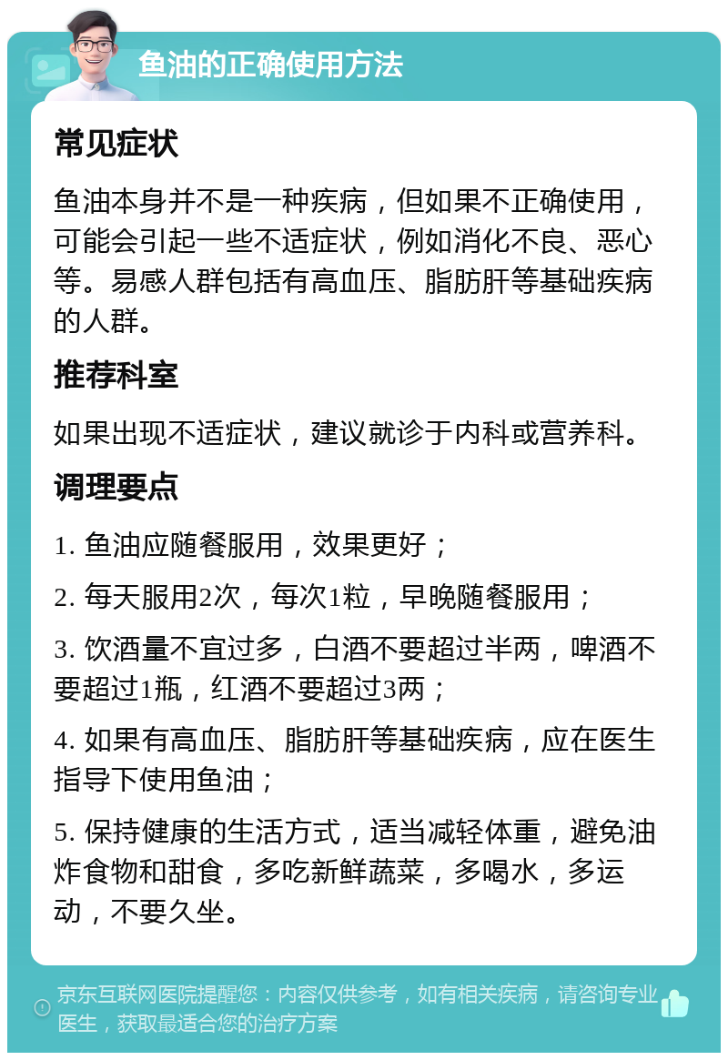 鱼油的正确使用方法 常见症状 鱼油本身并不是一种疾病，但如果不正确使用，可能会引起一些不适症状，例如消化不良、恶心等。易感人群包括有高血压、脂肪肝等基础疾病的人群。 推荐科室 如果出现不适症状，建议就诊于内科或营养科。 调理要点 1. 鱼油应随餐服用，效果更好； 2. 每天服用2次，每次1粒，早晚随餐服用； 3. 饮酒量不宜过多，白酒不要超过半两，啤酒不要超过1瓶，红酒不要超过3两； 4. 如果有高血压、脂肪肝等基础疾病，应在医生指导下使用鱼油； 5. 保持健康的生活方式，适当减轻体重，避免油炸食物和甜食，多吃新鲜蔬菜，多喝水，多运动，不要久坐。