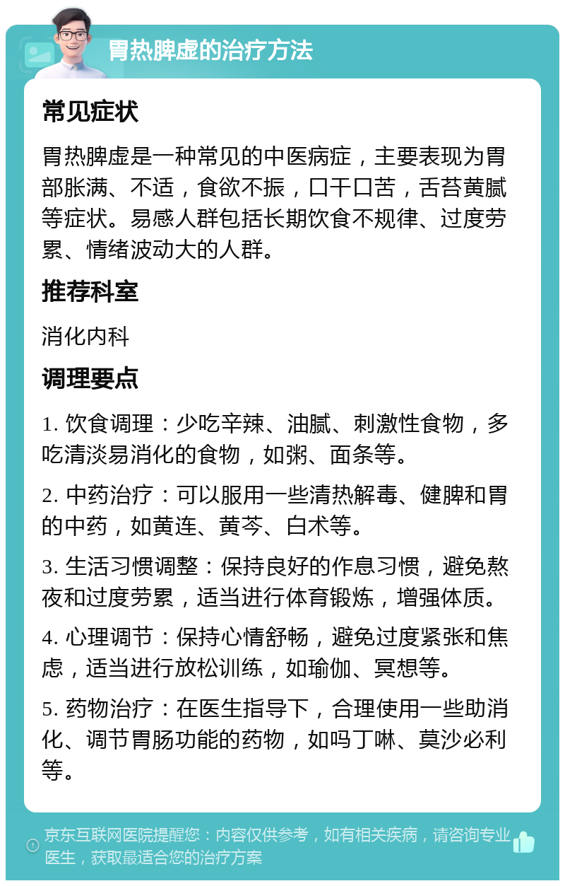 胃热脾虚的治疗方法 常见症状 胃热脾虚是一种常见的中医病症，主要表现为胃部胀满、不适，食欲不振，口干口苦，舌苔黄腻等症状。易感人群包括长期饮食不规律、过度劳累、情绪波动大的人群。 推荐科室 消化内科 调理要点 1. 饮食调理：少吃辛辣、油腻、刺激性食物，多吃清淡易消化的食物，如粥、面条等。 2. 中药治疗：可以服用一些清热解毒、健脾和胃的中药，如黄连、黄芩、白术等。 3. 生活习惯调整：保持良好的作息习惯，避免熬夜和过度劳累，适当进行体育锻炼，增强体质。 4. 心理调节：保持心情舒畅，避免过度紧张和焦虑，适当进行放松训练，如瑜伽、冥想等。 5. 药物治疗：在医生指导下，合理使用一些助消化、调节胃肠功能的药物，如吗丁啉、莫沙必利等。