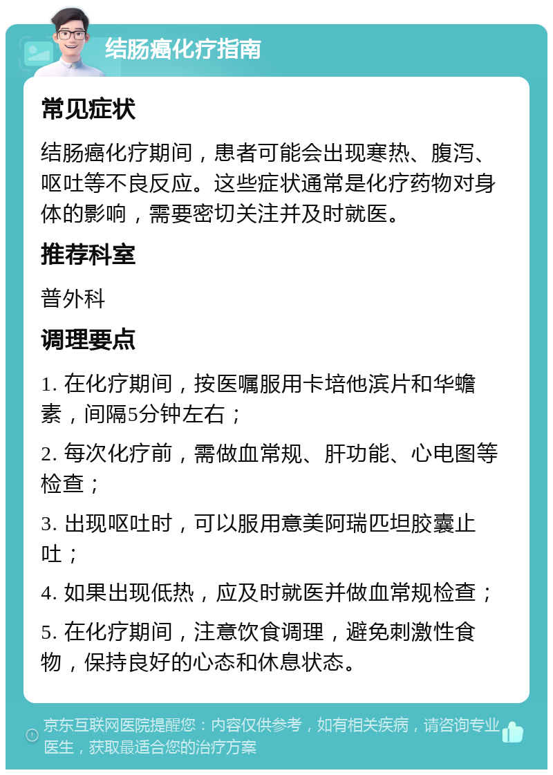 结肠癌化疗指南 常见症状 结肠癌化疗期间，患者可能会出现寒热、腹泻、呕吐等不良反应。这些症状通常是化疗药物对身体的影响，需要密切关注并及时就医。 推荐科室 普外科 调理要点 1. 在化疗期间，按医嘱服用卡培他滨片和华蟾素，间隔5分钟左右； 2. 每次化疗前，需做血常规、肝功能、心电图等检查； 3. 出现呕吐时，可以服用意美阿瑞匹坦胶囊止吐； 4. 如果出现低热，应及时就医并做血常规检查； 5. 在化疗期间，注意饮食调理，避免刺激性食物，保持良好的心态和休息状态。