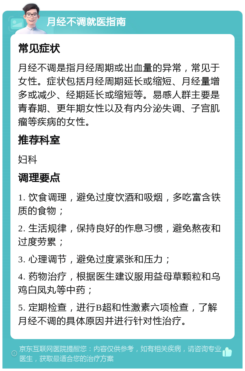 月经不调就医指南 常见症状 月经不调是指月经周期或出血量的异常，常见于女性。症状包括月经周期延长或缩短、月经量增多或减少、经期延长或缩短等。易感人群主要是青春期、更年期女性以及有内分泌失调、子宫肌瘤等疾病的女性。 推荐科室 妇科 调理要点 1. 饮食调理，避免过度饮酒和吸烟，多吃富含铁质的食物； 2. 生活规律，保持良好的作息习惯，避免熬夜和过度劳累； 3. 心理调节，避免过度紧张和压力； 4. 药物治疗，根据医生建议服用益母草颗粒和乌鸡白凤丸等中药； 5. 定期检查，进行B超和性激素六项检查，了解月经不调的具体原因并进行针对性治疗。