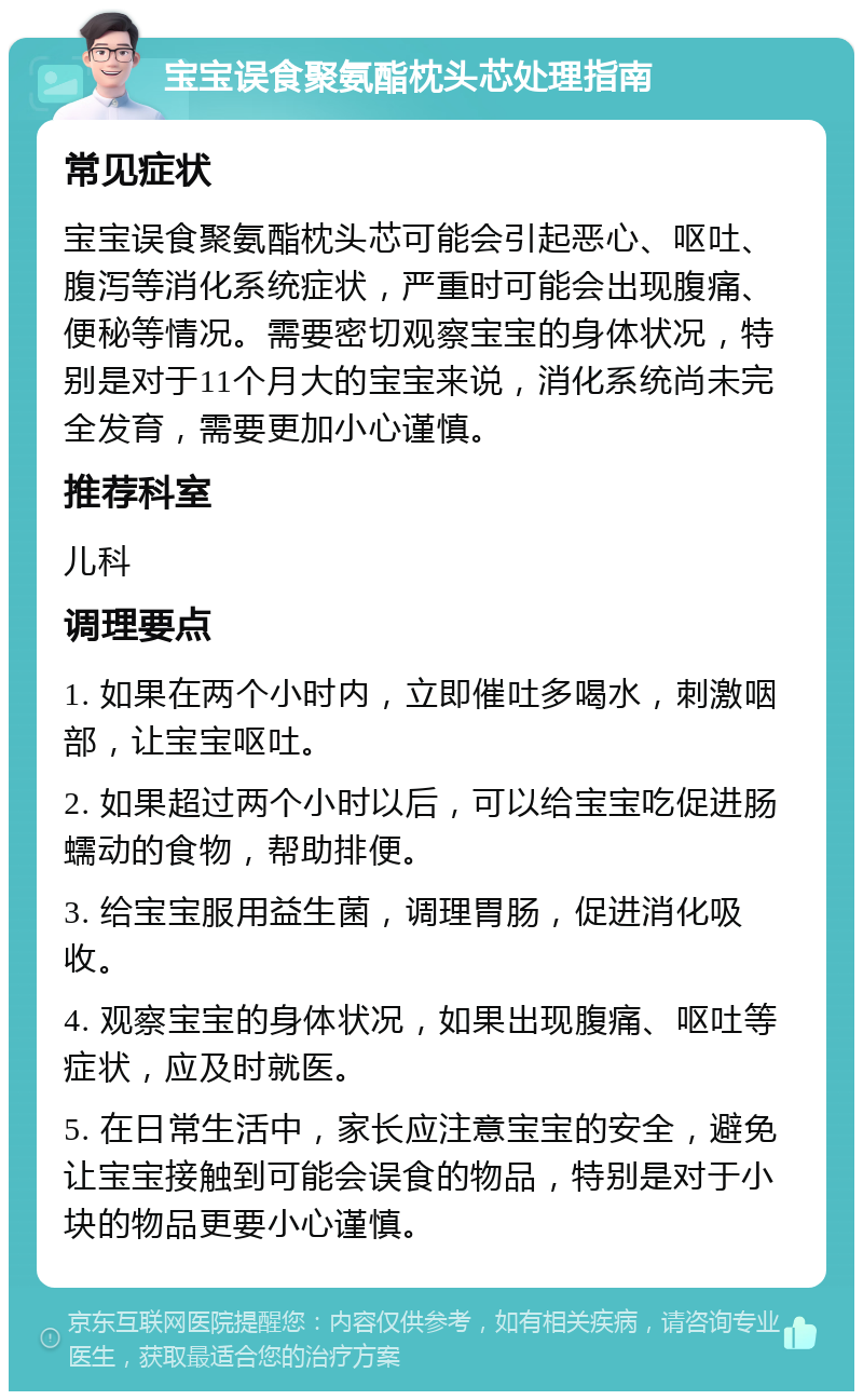 宝宝误食聚氨酯枕头芯处理指南 常见症状 宝宝误食聚氨酯枕头芯可能会引起恶心、呕吐、腹泻等消化系统症状，严重时可能会出现腹痛、便秘等情况。需要密切观察宝宝的身体状况，特别是对于11个月大的宝宝来说，消化系统尚未完全发育，需要更加小心谨慎。 推荐科室 儿科 调理要点 1. 如果在两个小时内，立即催吐多喝水，刺激咽部，让宝宝呕吐。 2. 如果超过两个小时以后，可以给宝宝吃促进肠蠕动的食物，帮助排便。 3. 给宝宝服用益生菌，调理胃肠，促进消化吸收。 4. 观察宝宝的身体状况，如果出现腹痛、呕吐等症状，应及时就医。 5. 在日常生活中，家长应注意宝宝的安全，避免让宝宝接触到可能会误食的物品，特别是对于小块的物品更要小心谨慎。