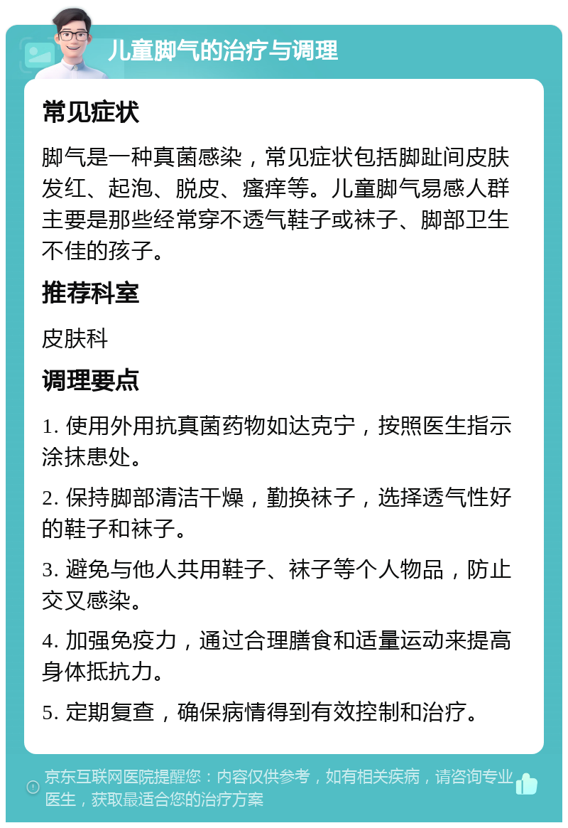 儿童脚气的治疗与调理 常见症状 脚气是一种真菌感染，常见症状包括脚趾间皮肤发红、起泡、脱皮、瘙痒等。儿童脚气易感人群主要是那些经常穿不透气鞋子或袜子、脚部卫生不佳的孩子。 推荐科室 皮肤科 调理要点 1. 使用外用抗真菌药物如达克宁，按照医生指示涂抹患处。 2. 保持脚部清洁干燥，勤换袜子，选择透气性好的鞋子和袜子。 3. 避免与他人共用鞋子、袜子等个人物品，防止交叉感染。 4. 加强免疫力，通过合理膳食和适量运动来提高身体抵抗力。 5. 定期复查，确保病情得到有效控制和治疗。