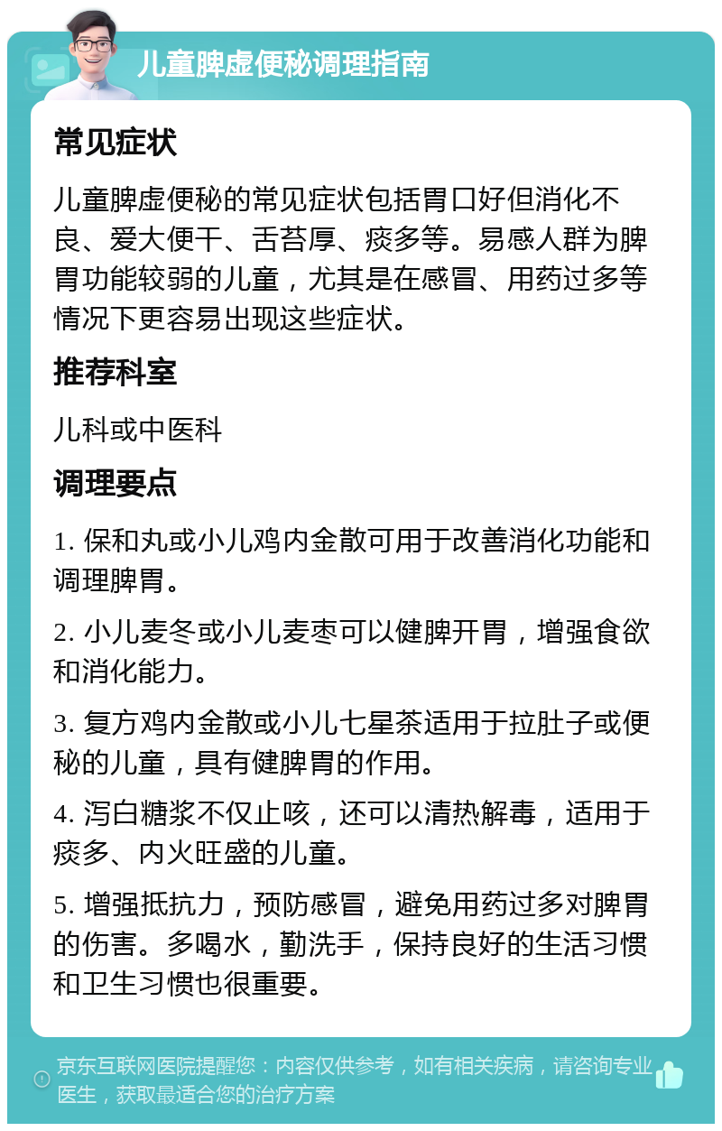 儿童脾虚便秘调理指南 常见症状 儿童脾虚便秘的常见症状包括胃口好但消化不良、爱大便干、舌苔厚、痰多等。易感人群为脾胃功能较弱的儿童，尤其是在感冒、用药过多等情况下更容易出现这些症状。 推荐科室 儿科或中医科 调理要点 1. 保和丸或小儿鸡内金散可用于改善消化功能和调理脾胃。 2. 小儿麦冬或小儿麦枣可以健脾开胃，增强食欲和消化能力。 3. 复方鸡内金散或小儿七星茶适用于拉肚子或便秘的儿童，具有健脾胃的作用。 4. 泻白糖浆不仅止咳，还可以清热解毒，适用于痰多、内火旺盛的儿童。 5. 增强抵抗力，预防感冒，避免用药过多对脾胃的伤害。多喝水，勤洗手，保持良好的生活习惯和卫生习惯也很重要。