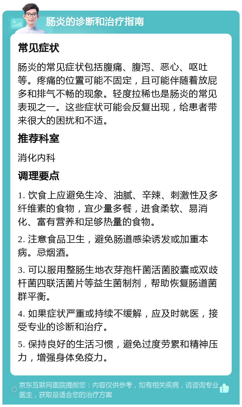 肠炎的诊断和治疗指南 常见症状 肠炎的常见症状包括腹痛、腹泻、恶心、呕吐等。疼痛的位置可能不固定，且可能伴随着放屁多和排气不畅的现象。轻度拉稀也是肠炎的常见表现之一。这些症状可能会反复出现，给患者带来很大的困扰和不适。 推荐科室 消化内科 调理要点 1. 饮食上应避免生冷、油腻、辛辣、刺激性及多纤维素的食物，宜少量多餐，进食柔软、易消化、富有营养和足够热量的食物。 2. 注意食品卫生，避免肠道感染诱发或加重本病。忌烟酒。 3. 可以服用整肠生地衣芽孢杆菌活菌胶囊或双歧杆菌四联活菌片等益生菌制剂，帮助恢复肠道菌群平衡。 4. 如果症状严重或持续不缓解，应及时就医，接受专业的诊断和治疗。 5. 保持良好的生活习惯，避免过度劳累和精神压力，增强身体免疫力。