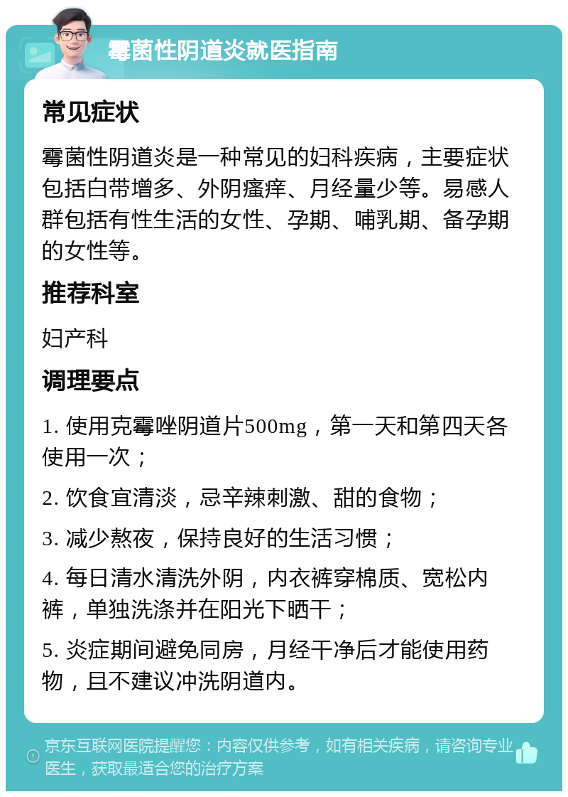 霉菌性阴道炎就医指南 常见症状 霉菌性阴道炎是一种常见的妇科疾病，主要症状包括白带增多、外阴瘙痒、月经量少等。易感人群包括有性生活的女性、孕期、哺乳期、备孕期的女性等。 推荐科室 妇产科 调理要点 1. 使用克霉唑阴道片500mg，第一天和第四天各使用一次； 2. 饮食宜清淡，忌辛辣刺激、甜的食物； 3. 减少熬夜，保持良好的生活习惯； 4. 每日清水清洗外阴，内衣裤穿棉质、宽松内裤，单独洗涤并在阳光下晒干； 5. 炎症期间避免同房，月经干净后才能使用药物，且不建议冲洗阴道内。