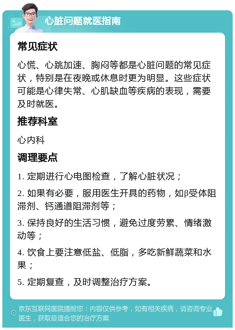 心脏问题就医指南 常见症状 心慌、心跳加速、胸闷等都是心脏问题的常见症状，特别是在夜晚或休息时更为明显。这些症状可能是心律失常、心肌缺血等疾病的表现，需要及时就医。 推荐科室 心内科 调理要点 1. 定期进行心电图检查，了解心脏状况； 2. 如果有必要，服用医生开具的药物，如β受体阻滞剂、钙通道阻滞剂等； 3. 保持良好的生活习惯，避免过度劳累、情绪激动等； 4. 饮食上要注意低盐、低脂，多吃新鲜蔬菜和水果； 5. 定期复查，及时调整治疗方案。