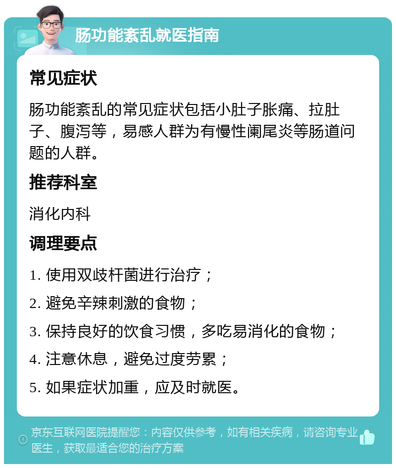 肠功能紊乱就医指南 常见症状 肠功能紊乱的常见症状包括小肚子胀痛、拉肚子、腹泻等，易感人群为有慢性阑尾炎等肠道问题的人群。 推荐科室 消化内科 调理要点 1. 使用双歧杆菌进行治疗； 2. 避免辛辣刺激的食物； 3. 保持良好的饮食习惯，多吃易消化的食物； 4. 注意休息，避免过度劳累； 5. 如果症状加重，应及时就医。