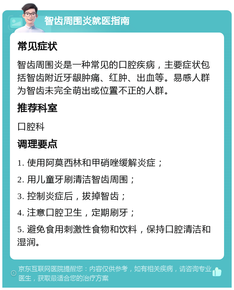 智齿周围炎就医指南 常见症状 智齿周围炎是一种常见的口腔疾病，主要症状包括智齿附近牙龈肿痛、红肿、出血等。易感人群为智齿未完全萌出或位置不正的人群。 推荐科室 口腔科 调理要点 1. 使用阿莫西林和甲硝唑缓解炎症； 2. 用儿童牙刷清洁智齿周围； 3. 控制炎症后，拔掉智齿； 4. 注意口腔卫生，定期刷牙； 5. 避免食用刺激性食物和饮料，保持口腔清洁和湿润。